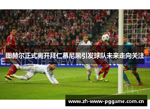 图赫尔正式离开拜仁慕尼黑引发球队未来走向关注 图赫尔正式离开拜仁慕尼黑引发球队未来走向关注