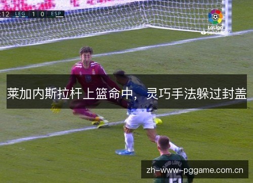 莱加内斯拉杆上篮命中,灵巧手法躲过封盖 莱加内斯拉杆上篮命中,灵巧手法躲过封盖