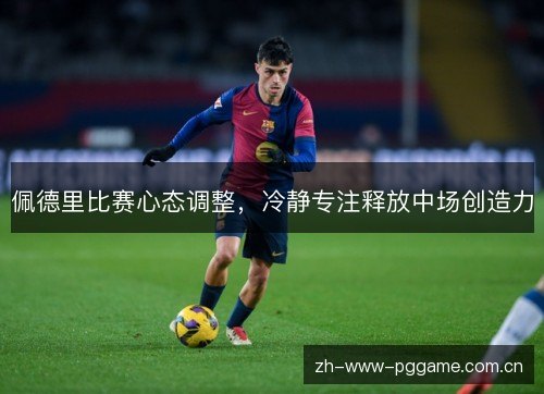 佩德里比赛心态调整,冷静专注释放中场创造力 佩德里比赛心态调整,冷静专注释放中场创造力